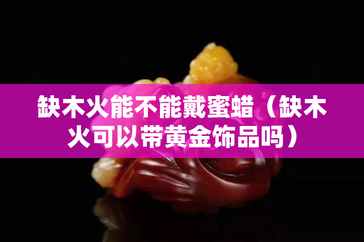 缺木火能不能戴蜜蜡（缺木火可以带黄金饰品吗）