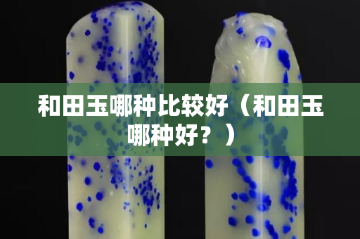 和田玉哪种比较好（和田玉哪种好？）