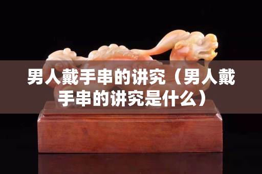 男人戴手串的讲究（男人戴手串的讲究是什么）