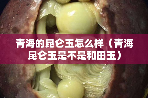 青海的昆仑玉怎么样（青海昆仑玉是不是和田玉）