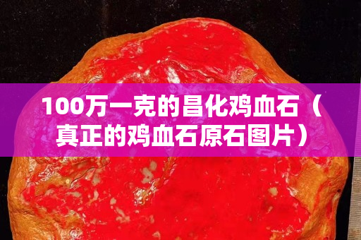 100万一克的昌化鸡血石（真正的鸡血石原石图片）