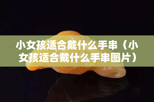 小女孩适合戴什么手串（小女孩适合戴什么手串图片）