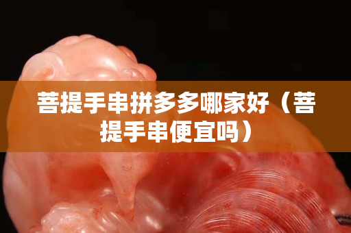 菩提手串拼多多哪家好（菩提手串便宜吗）