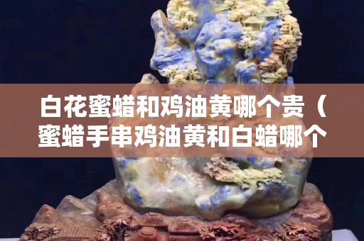 白花蜜蜡和鸡油黄哪个贵（蜜蜡手串鸡油黄和白蜡哪个好）