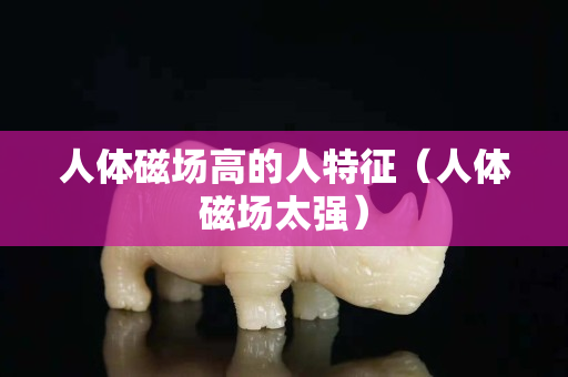 人体磁场高的人特征（人体磁场太强）