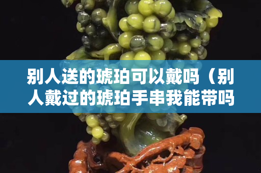 别人送的琥珀可以戴吗（别人戴过的琥珀手串我能带吗）
