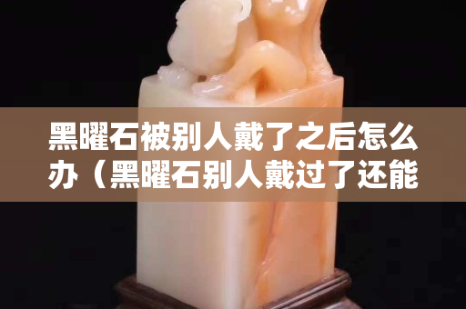 黑曜石被别人戴了之后怎么办（黑曜石别人戴过了还能戴吗）