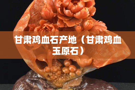 甘肃鸡血石产地（甘肃鸡血玉原石）
