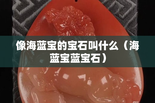 像海蓝宝的宝石叫什么（海蓝宝蓝宝石）