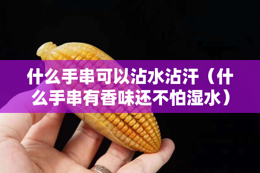 什么手串可以沾水沾汗（什么手串有香味还不怕湿水）