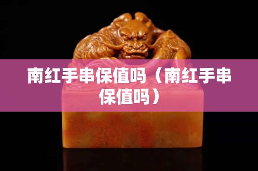 南红手串保值吗（南红手串保值吗）
