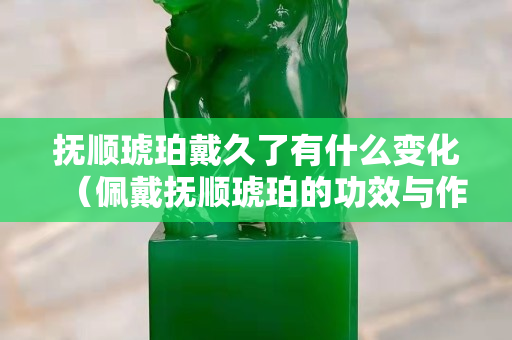 抚顺琥珀戴久了有什么变化（佩戴抚顺琥珀的功效与作用）