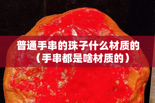 普通手串的珠子什么材质的（手串都是啥材质的）