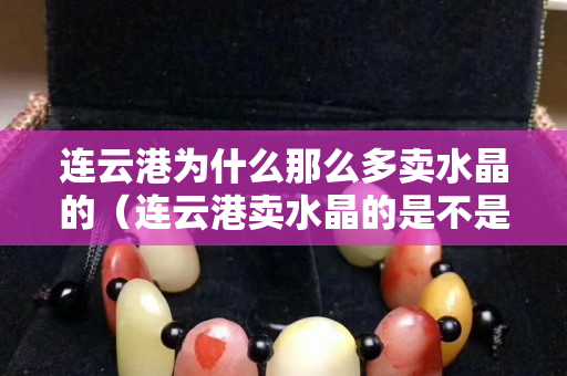 连云港为什么那么多卖水晶的（连云港卖水晶的是不是全是假货）