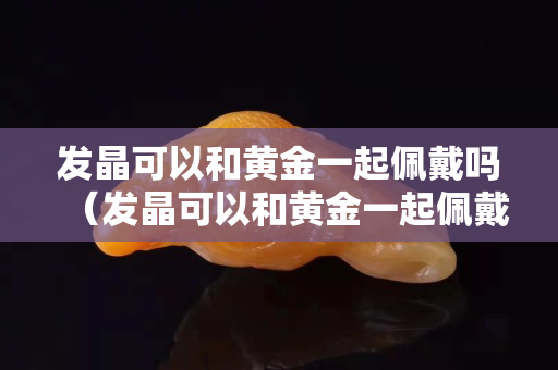 发晶可以和黄金一起佩戴吗（发晶可以和黄金一起佩戴吗图片）