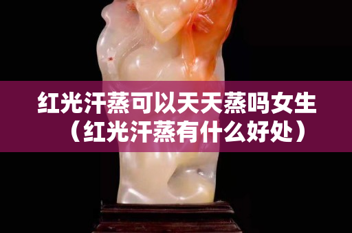 红光汗蒸可以天天蒸吗女生（红光汗蒸有什么好处）