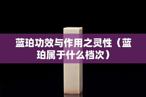 蓝珀功效与作用之灵性（蓝珀属于什么档次）