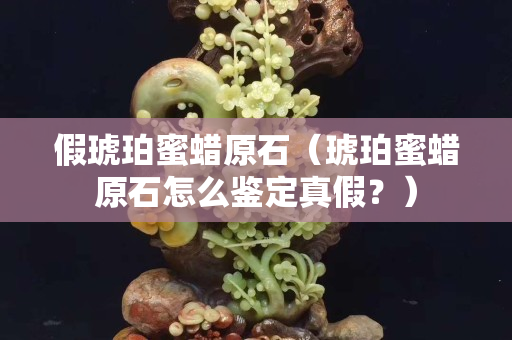 假琥珀蜜蜡原石（琥珀蜜蜡原石怎么鉴定真假？）