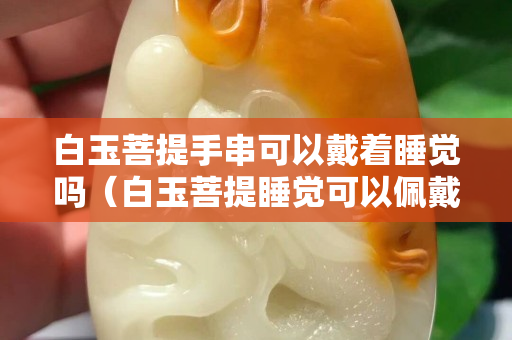 白玉菩提手串可以戴着睡觉吗（白玉菩提睡觉可以佩戴嘛）