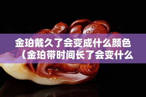 金珀戴久了会变成什么颜色（金珀带时间长了会变什么样子）