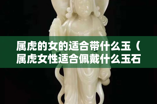 属虎的女的适合带什么玉（属虎女性适合佩戴什么玉石）