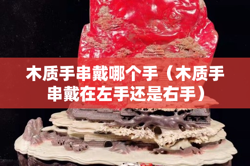 木质手串戴哪个手（木质手串戴在左手还是右手）