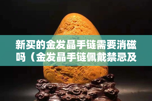 新买的金发晶手链需要消磁吗（金发晶手链佩戴禁忌及颗粒讲究）