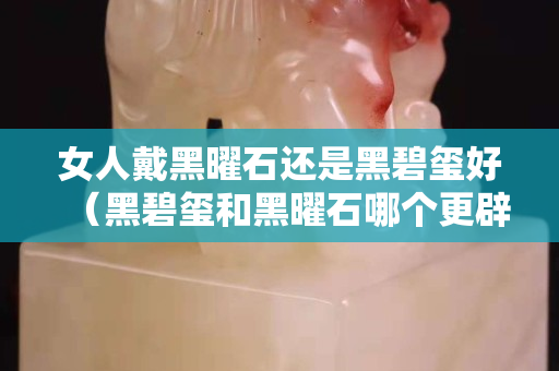 女人戴黑曜石还是黑碧玺好（黑碧玺和黑曜石哪个更辟邪）