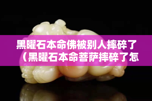 黑曜石本命佛被别人摔碎了（黑曜石本命菩萨摔碎了怎么处理）