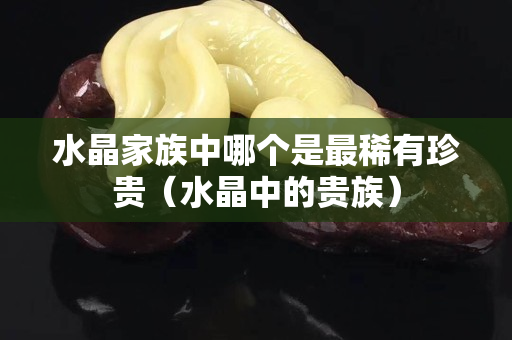 水晶家族中哪个是最稀有珍贵（水晶中的贵族）