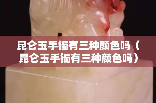 昆仑玉手镯有三种颜色吗（昆仑玉手镯有三种颜色吗）