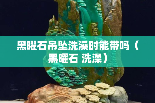 黑曜石吊坠洗澡时能带吗（黑曜石 洗澡）