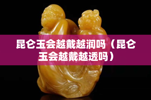 昆仑玉会越戴越润吗（昆仑玉会越戴越透吗）