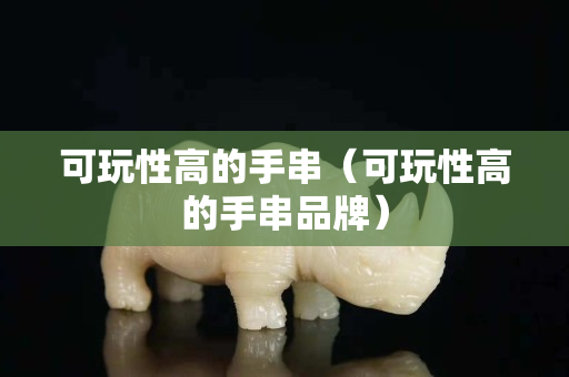 可玩性高的手串（可玩性高的手串品牌）