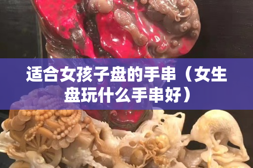 适合女孩子盘的手串（女生盘玩什么手串好）