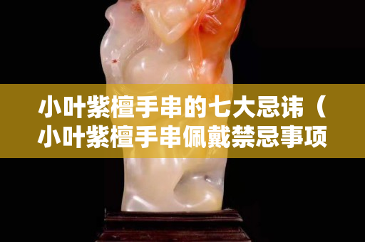 小叶紫檀手串的七大忌讳（小叶紫檀手串佩戴禁忌事项）