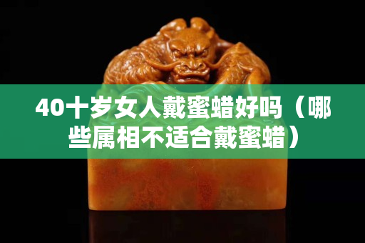 40十岁女人戴蜜蜡好吗（哪些属相不适合戴蜜蜡）