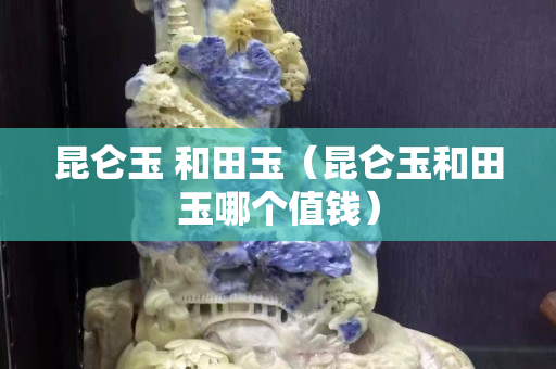 昆仑玉 和田玉（昆仑玉和田玉哪个值钱）