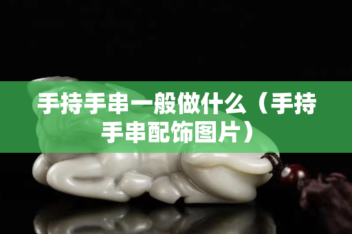 手持手串一般做什么（手持手串配饰图片）