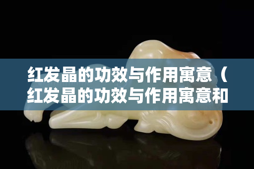 红发晶的功效与作用寓意（红发晶的功效与作用寓意和象征）