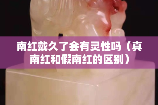 南红戴久了会有灵性吗（真南红和假南红的区别）