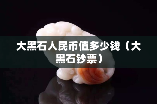 大黑石人民币值多少钱（大黑石钞票）