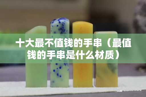 十大最不值钱的手串（最值钱的手串是什么材质）