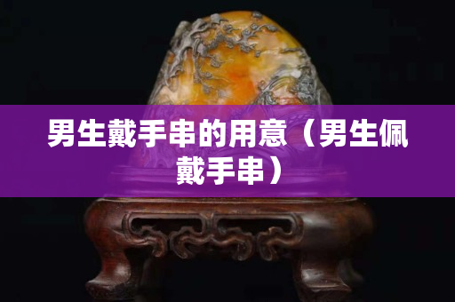 男生戴手串的用意（男生佩戴手串）