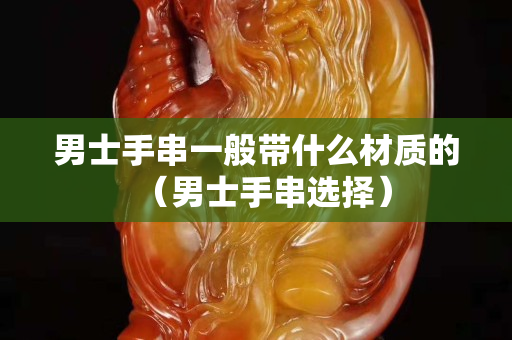 男士手串一般带什么材质的（男士手串选择）