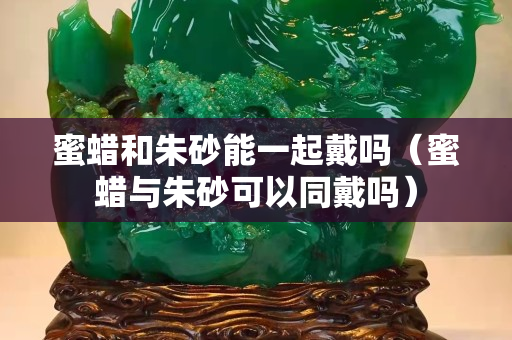 蜜蜡和朱砂能一起戴吗（蜜蜡与朱砂可以同戴吗）