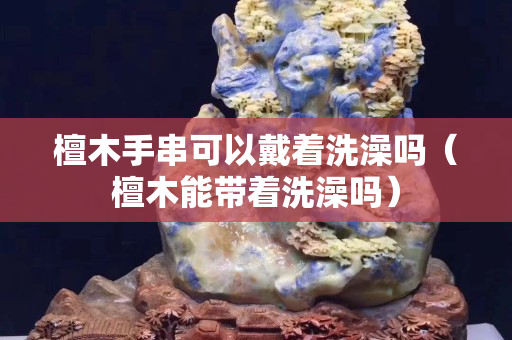 檀木手串可以戴着洗澡吗（檀木能带着洗澡吗）