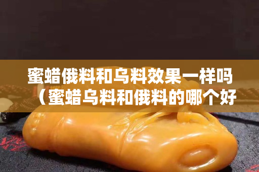 蜜蜡俄料和乌料效果一样吗（蜜蜡乌料和俄料的哪个好）