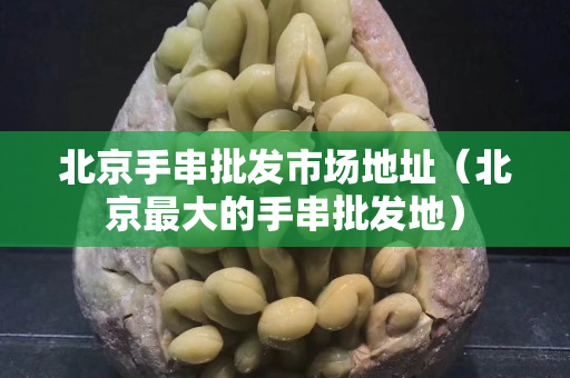 北京手串批发市场地址（北京最大的手串批发地）