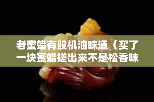 老蜜蜡有股机油味道（买了一块蜜蜡搓出来不是松香味,是机油味）